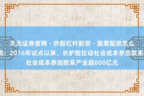 天元证券官网 - 炒股杠杆配资 - 股票配资怎么杠杆 国度医保局：2016年试点以来，长护险拉动社会成本参加联系产业超600亿元