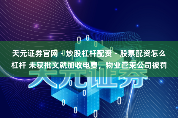 天元证券官网 - 炒股杠杆配资 - 股票配资怎么杠杆 未获批文就加收电费，物业管束公司被罚