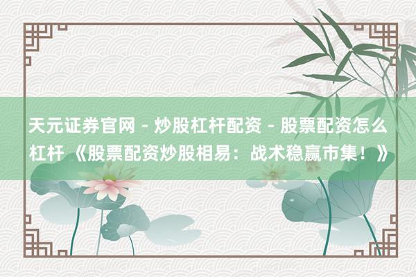 天元证券官网 - 炒股杠杆配资 - 股票配资怎么杠杆 《股票配资炒股相易：战术稳赢市集！》