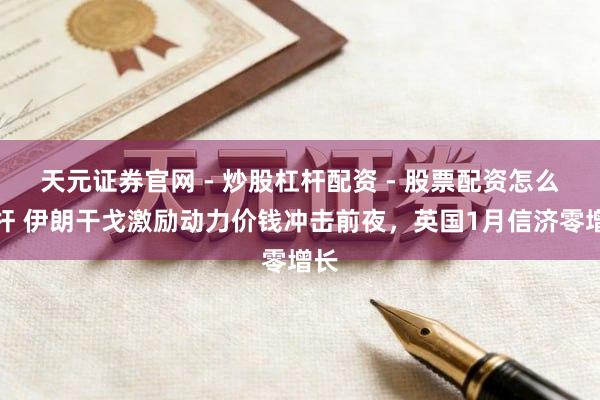 天元证券官网 - 炒股杠杆配资 - 股票配资怎么杠杆 伊朗干戈激励动力价钱冲击前夜，英国1月信济零增长