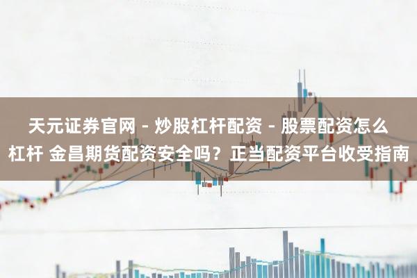 天元证券官网 - 炒股杠杆配资 - 股票配资怎么杠杆 金昌期货配资安全吗？正当配资平台收受指南