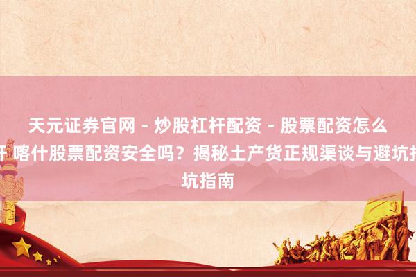 天元证券官网 - 炒股杠杆配资 - 股票配资怎么杠杆 喀什股票配资安全吗？揭秘土产货正规渠谈与避坑指南