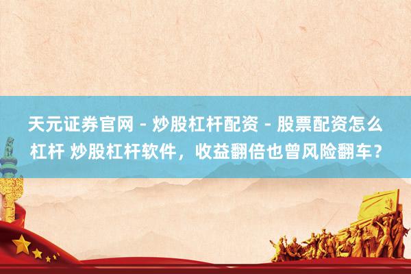 天元证券官网 - 炒股杠杆配资 - 股票配资怎么杠杆 炒股杠杆软件，收益翻倍也曾风险翻车？