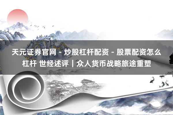 天元证券官网 - 炒股杠杆配资 - 股票配资怎么杠杆 世经述评｜众人货币战略旅途重塑