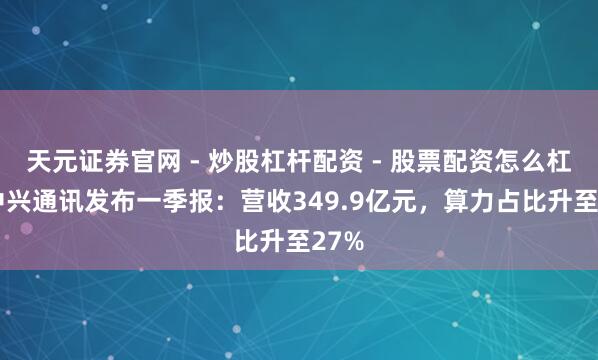 天元证券官网 - 炒股杠杆配资 - 股票配资怎么杠杆 中兴通讯发布一季报：营收349.9亿元，算力占比升至27%