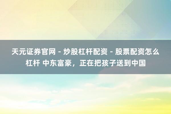 天元证券官网 - 炒股杠杆配资 - 股票配资怎么杠杆 中东富豪，正在把孩子送到中国