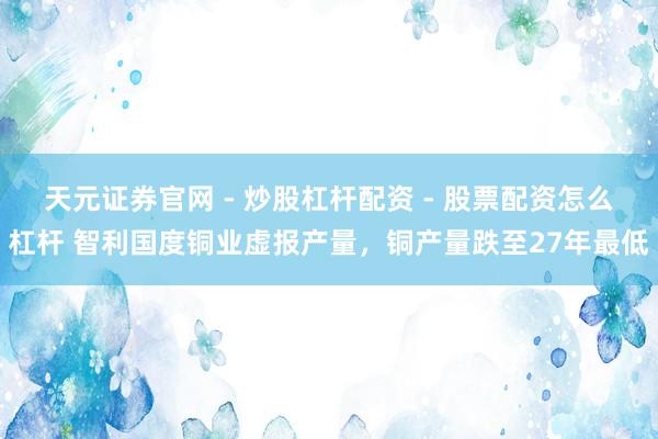天元证券官网 - 炒股杠杆配资 - 股票配资怎么杠杆 智利国度铜业虚报产量，铜产量跌至27年最低