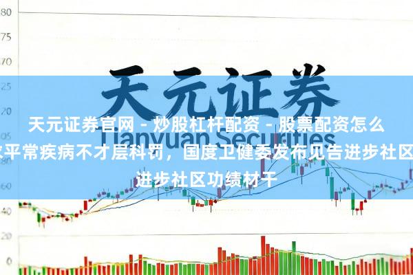 天元证券官网 - 炒股杠杆配资 - 股票配资怎么杠杆 要求平常疾病不才层科罚，国度卫健委发布见告进步社区功绩材干
