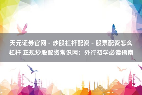 天元证券官网 - 炒股杠杆配资 - 股票配资怎么杠杆 正规炒股配资常识网：外行初学必读指南