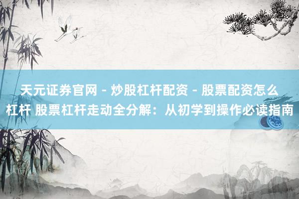 天元证券官网 - 炒股杠杆配资 - 股票配资怎么杠杆 股票杠杆走动全分解：从初学到操作必读指南
