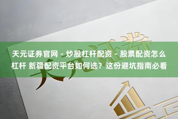 天元证券官网 - 炒股杠杆配资 - 股票配资怎么杠杆 新疆配资平台如何选？这份避坑指南必看