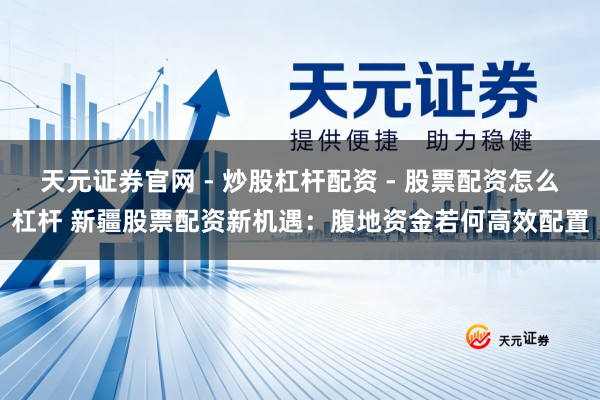 天元证券官网 - 炒股杠杆配资 - 股票配资怎么杠杆 新疆股票配资新机遇：腹地资金若何高效配置