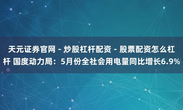 天元证券官网 - 炒股杠杆配资 - 股票配资怎么杠杆 国度动力局：5月份全社会用电量同比增长6.9%
