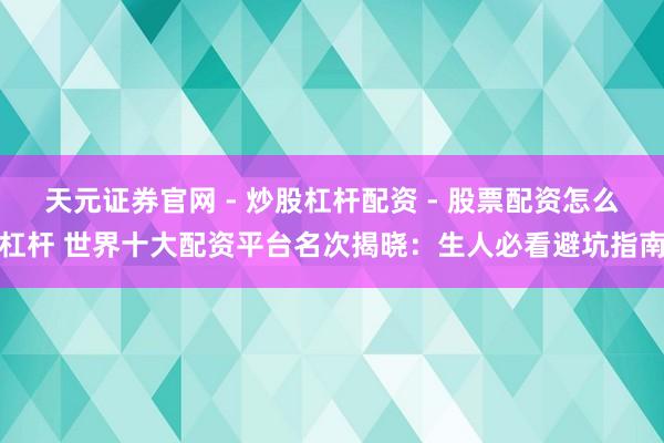 天元证券官网 - 炒股杠杆配资 - 股票配资怎么杠杆 世界十大配资平台名次揭晓：生人必看避坑指南