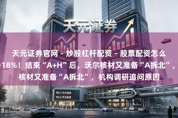 天元证券官网 - 炒股杠杆配资 - 股票配资怎么杠杆 年内股价跌去18%！结束“A+H”后，沃尔核材又准备“A拆北”，机构调研追问原因
