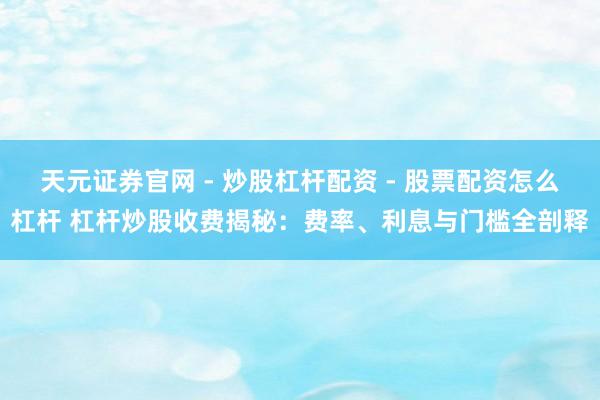 天元证券官网 - 炒股杠杆配资 - 股票配资怎么杠杆 杠杆炒股收费揭秘：费率、利息与门槛全剖释