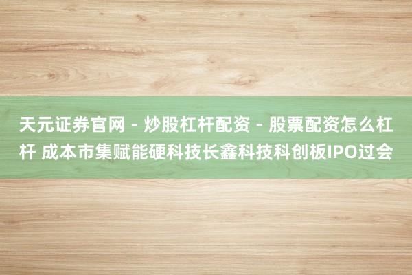 天元证券官网 - 炒股杠杆配资 - 股票配资怎么杠杆 成本市集赋能硬科技长鑫科技科创板IPO过会