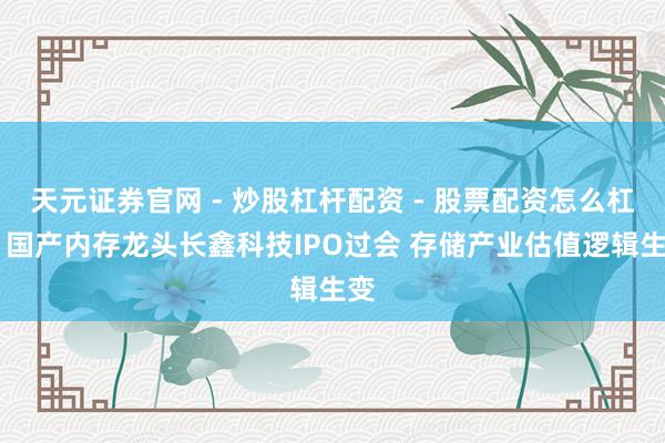 天元证券官网 - 炒股杠杆配资 - 股票配资怎么杠杆 国产内存龙头长鑫科技IPO过会 存储产业估值逻辑生变