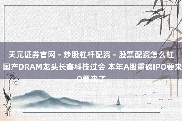 天元证券官网 - 炒股杠杆配资 - 股票配资怎么杠杆 国产DRAM龙头长鑫科技过会 本年A股重磅IPO要来了