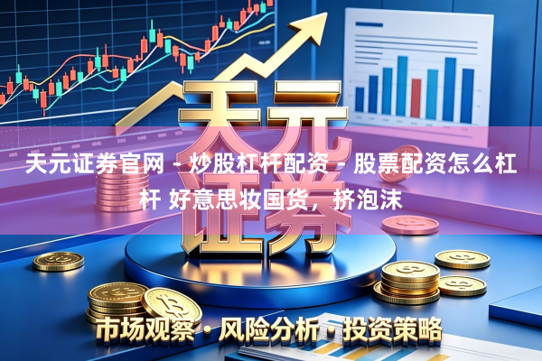 天元证券官网 - 炒股杠杆配资 - 股票配资怎么杠杆 好意思妆国货，挤泡沫