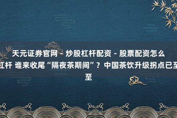 天元证券官网 - 炒股杠杆配资 - 股票配资怎么杠杆 谁来收尾“隔夜茶期间”？中国茶饮升级拐点已至