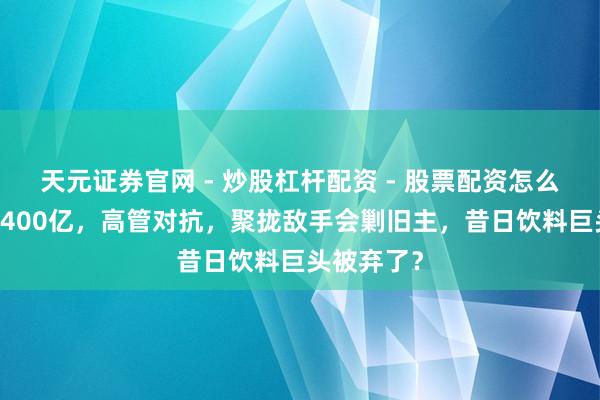 天元证券官网 - 炒股杠杆配资 - 股票配资怎么杠杆 搁置400亿，高管对抗，聚拢敌手会剿旧主，昔日饮料巨头被弃了？