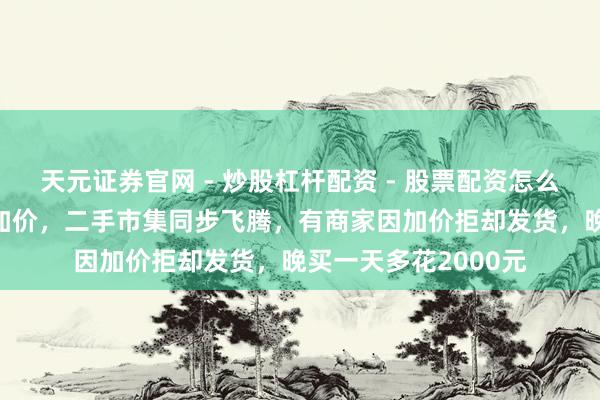 天元证券官网 - 炒股杠杆配资 - 股票配资怎么杠杆 苹果多款家具加价，二手市集同步飞腾，有商家因加价拒却发货，晚买一天多花2000元