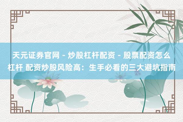 天元证券官网 - 炒股杠杆配资 - 股票配资怎么杠杆 配资炒股风险高：生手必看的三大避坑指南