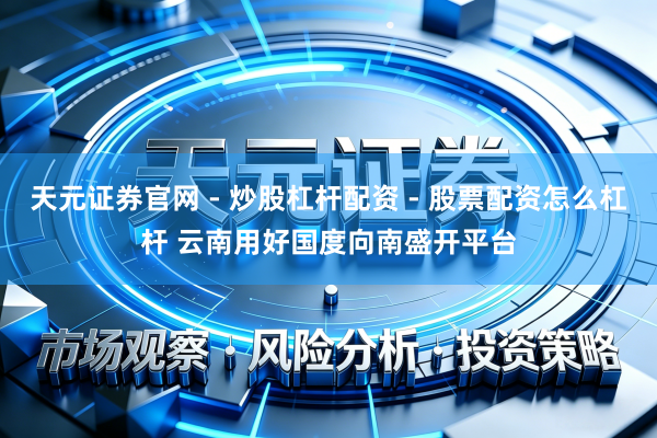 天元证券官网 - 炒股杠杆配资 - 股票配资怎么杠杆 云南用好国度向南盛开平台