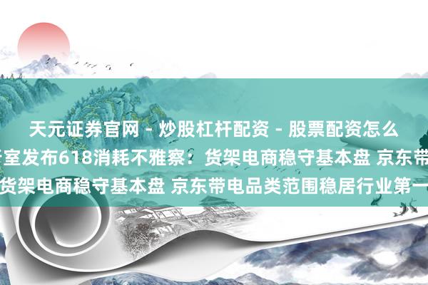 天元证券官网 - 炒股杠杆配资 - 股票配资怎么杠杆 复旦消耗大数据履行室发布618消耗不雅察：货架电商稳守基本盘 京东带电品类范围稳居行业第一