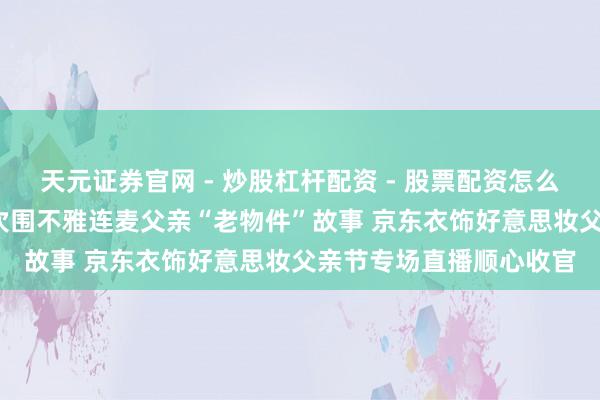 天元证券官网 - 炒股杠杆配资 - 股票配资怎么杠杆 超60万东说念主次围不雅连麦父亲“老物件”故事 京东衣饰好意思妆父亲节专场直播顺心收官