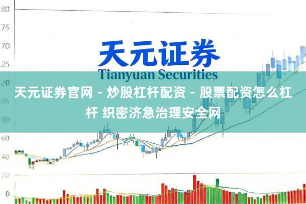 天元证券官网 - 炒股杠杆配资 - 股票配资怎么杠杆 织密济急治理安全网