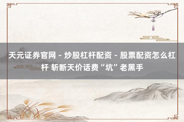 天元证券官网 - 炒股杠杆配资 - 股票配资怎么杠杆 斩断天价话费“坑”老黑手