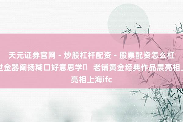 天元证券官网 - 炒股杠杆配资 - 股票配资怎么杠杆 传世金器阐扬糊口好意思学  老铺黄金经典作品展亮相上海ifc