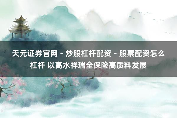天元证券官网 - 炒股杠杆配资 - 股票配资怎么杠杆 以高水祥瑞全保险高质料发展