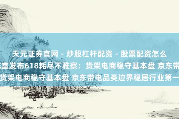 天元证券官网 - 炒股杠杆配资 - 股票配资怎么杠杆 复旦耗尽大数据实践室发布618耗尽不雅察：货架电商稳守基本盘 京东带电品类边界稳居行业第一