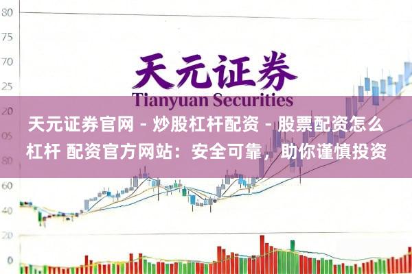 天元证券官网 - 炒股杠杆配资 - 股票配资怎么杠杆 配资官方网站：安全可靠，助你谨慎投资