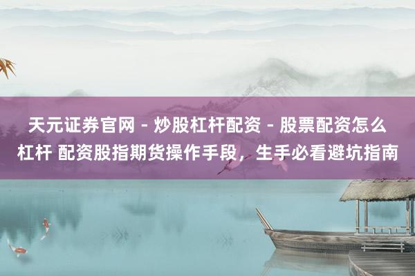 天元证券官网 - 炒股杠杆配资 - 股票配资怎么杠杆 配资股指期货操作手段，生手必看避坑指南