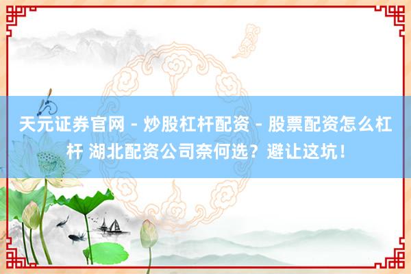 天元证券官网 - 炒股杠杆配资 - 股票配资怎么杠杆 湖北配资公司奈何选？避让这坑！